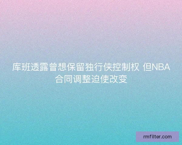 库班透露曾想保留独行侠控制权 但NBA合同调整迫使改变