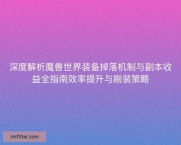 深度解析魔兽世界装备掉落机制与副本收益全指南效率提升与刷装策略