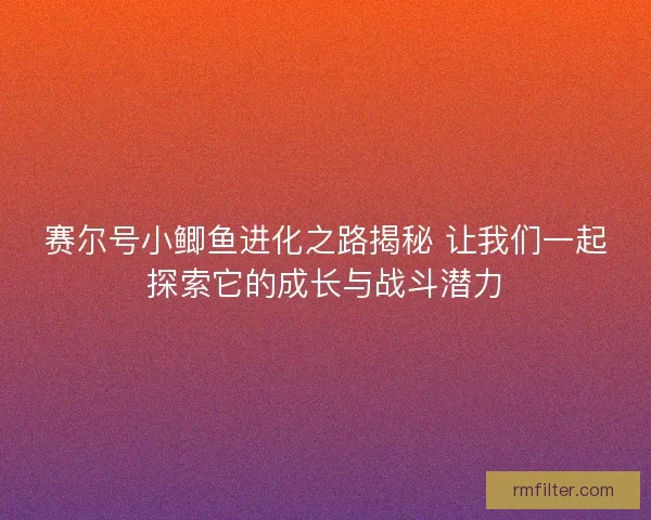 赛尔号小鲫鱼进化之路揭秘 让我们一起探索它的成长与战斗潜力